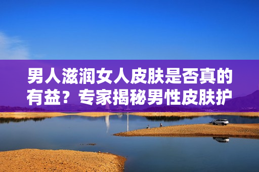 男人滋润女人皮肤是否真的有益？专家揭秘男性皮肤护理对女性肌肤的影响