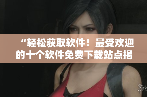 “轻松获取软件！最受欢迎的十个软件免费下载站点揭秘”