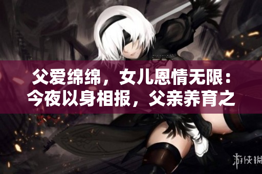 父爱绵绵，女儿恩情无限：今夜以身相报，父亲养育之恩沉甸心间