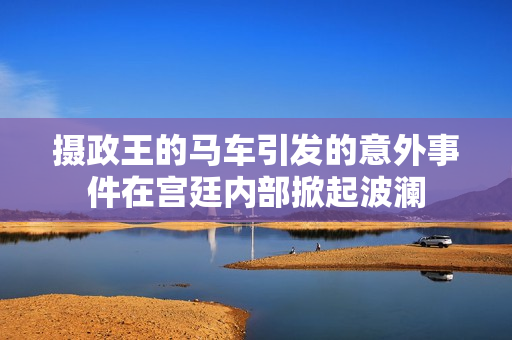 摄政王的马车引发的意外事件在宫廷内部掀起波澜