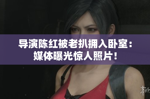 导演陈红被老扒拥入卧室：媒体曝光惊人照片！