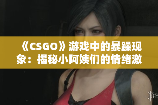 《CSGO》游戏中的暴躁现象：揭秘小阿姨们的情绪激荡与心理解读