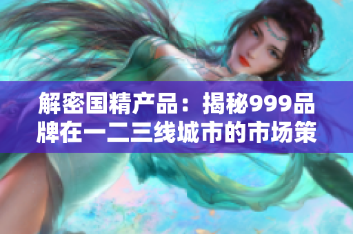 解密国精产品：揭秘999品牌在一二三线城市的市场策略与发展路径