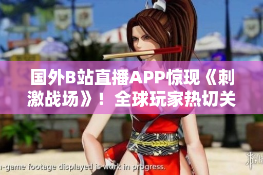 国外B站直播APP惊现《刺激战场》！全球玩家热切关注直播内容