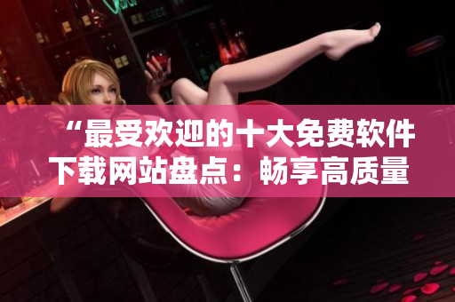“最受欢迎的十大免费软件下载网站盘点：畅享高质量软件资源”