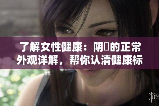 了解女性健康：阴脣的正常外观详解，帮你认清健康标准