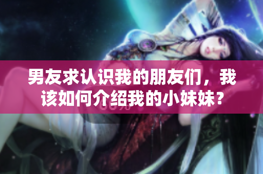 男友求认识我的朋友们，我该如何介绍我的小妹妹？