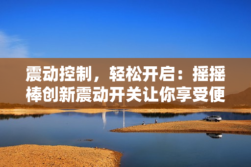 震动控制，轻松开启：摇摇棒创新震动开关让你享受便捷体验