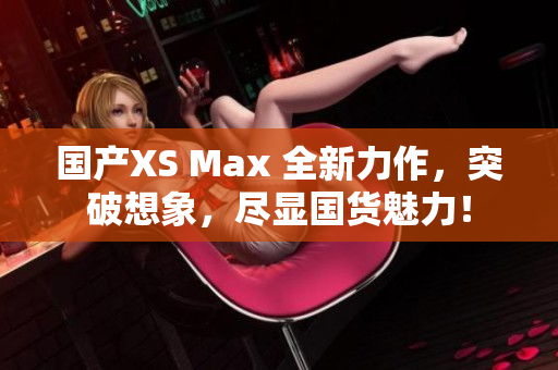 国产XS Max 全新力作，突破想象，尽显国货魅力！