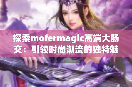 探索mofermagic高端大肠交：引领时尚潮流的独特魅力