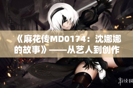 《麻花传MD0174：沈娜娜的故事》——从艺人到创作者，一个笑料的诞生。