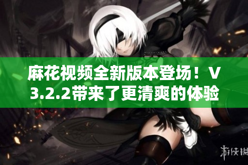 麻花视频全新版本登场！V3.2.2带来了更清爽的体验！