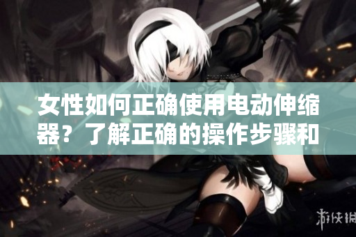女性如何正确使用电动伸缩器？了解正确的操作步骤和注意事项