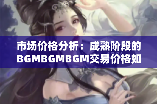 市场价格分析：成熟阶段的BGMBGMBGM交易价格如何？