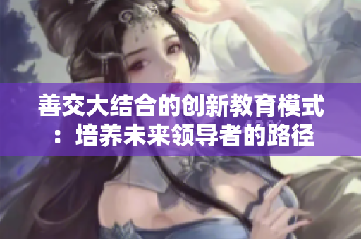 善交大结合的创新教育模式：培养未来领导者的路径