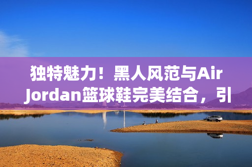 独特魅力！黑人风范与Air Jordan篮球鞋完美结合，引领潮流新风尚