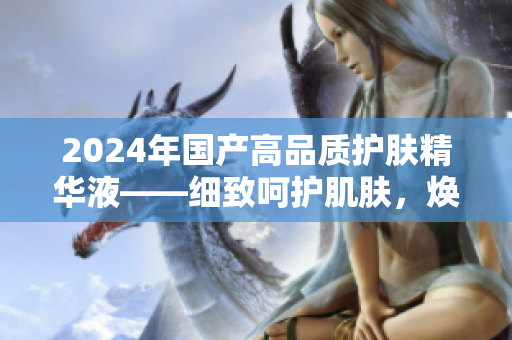 2024年国产高品质护肤精华液——细致呵护肌肤，焕发活力