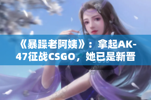《暴躁老阿姨》：拿起AK-47征战CSGO，她已是新晋游戏达人！