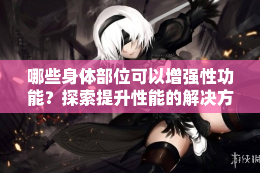 哪些身体部位可以增强性功能？探索提升性能的解决方案