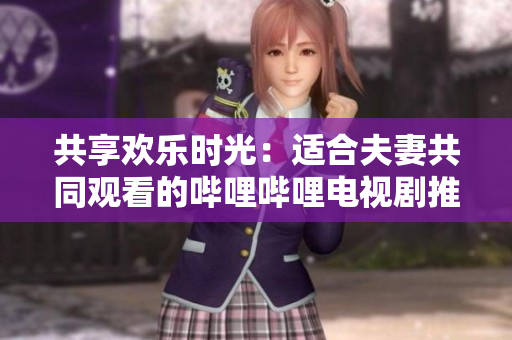 共享欢乐时光：适合夫妻共同观看的哔哩哔哩电视剧推荐