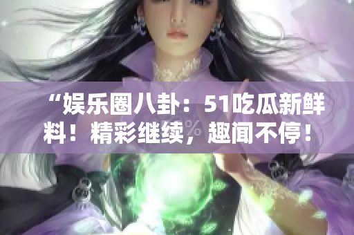 “娱乐圈八卦：51吃瓜新鲜料！精彩继续，趣闻不停！”
