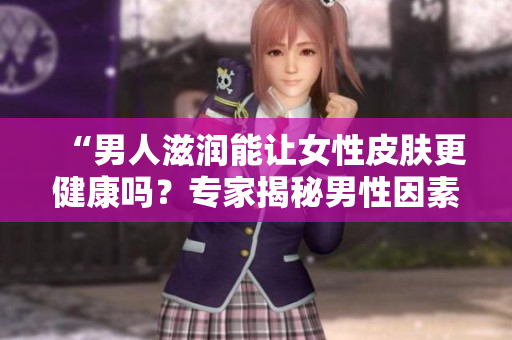 “男人滋润能让女性皮肤更健康吗？专家揭秘男性因素对女性肌肤的影响”