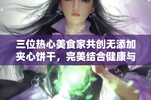 三位热心美食家共创无添加夹心饼干，完美结合健康与美味