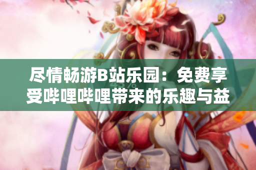 尽情畅游B站乐园：免费享受哔哩哔哩带来的乐趣与益处！