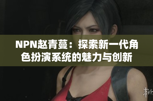 NPN赵青蔓：探索新一代角色扮演系统的魅力与创新