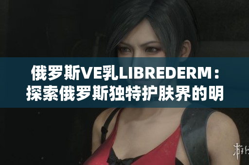 俄罗斯VE乳LIBREDERM：探索俄罗斯独特护肤界的明星产品