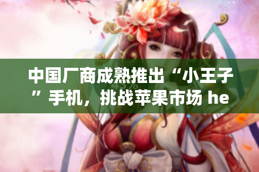 中国厂商成熟推出“小王子”手机，挑战苹果市场 hegemony