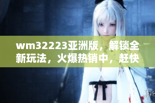 wm32223亚洲版，解锁全新玩法，火爆热销中，赶快体验吧