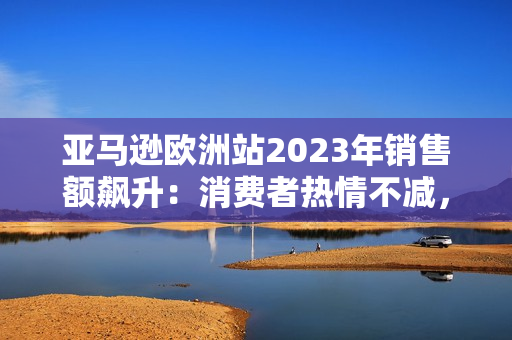 亚马逊欧洲站2023年销售额飙升：消费者热情不减，电商巨头蓬勃发展