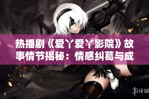 热播剧《爱丫爱丫影院》故事情节揭秘：情感纠葛与成长历程