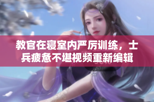 教官在寝室内严厉训练，士兵疲惫不堪视频重新编辑