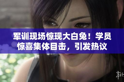 军训现场惊现大白兔！学员惊喜集体目击，引发热议