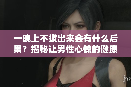 一晚上不拔出来会有什么后果？揭秘让男性心惊的健康秘密