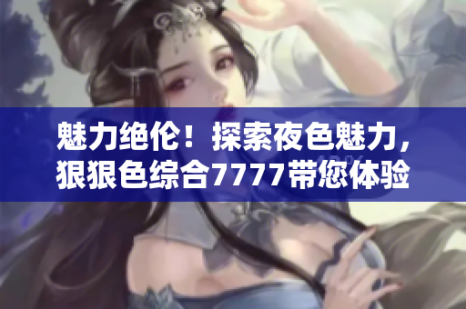 魅力绝伦！探索夜色魅力，狠狠色综合7777带您体验撩人之夜