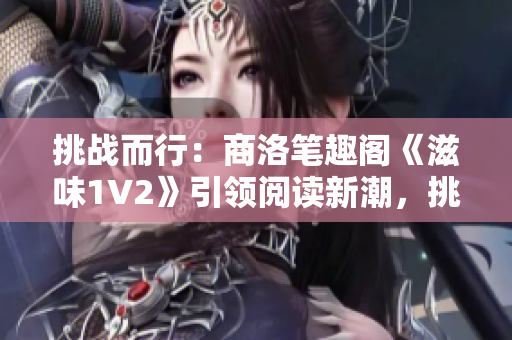 挑战而行：商洛笔趣阁《滋味1V2》引领阅读新潮，挑战创作极限
