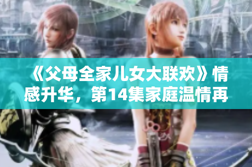 《父母全家儿女大联欢》情感升华，第14集家庭温情再升级！