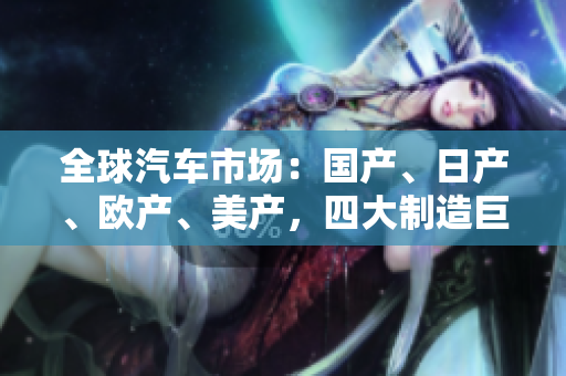 全球汽车市场：国产、日产、欧产、美产，四大制造巨头竞逐全球市场