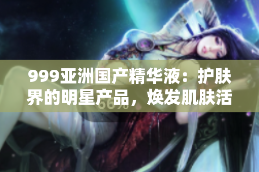 999亚洲国产精华液：护肤界的明星产品，焕发肌肤活力，重塑美丽光彩