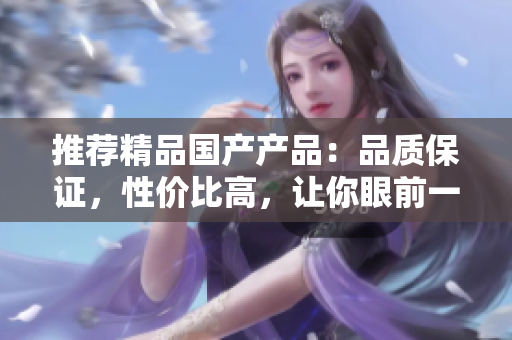 推荐精品国产产品：品质保证，性价比高，让你眼前一亮的国产品牌推荐