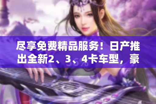 尽享免费精品服务！日产推出全新2、3、4卡车型，豪华体验不容错过
