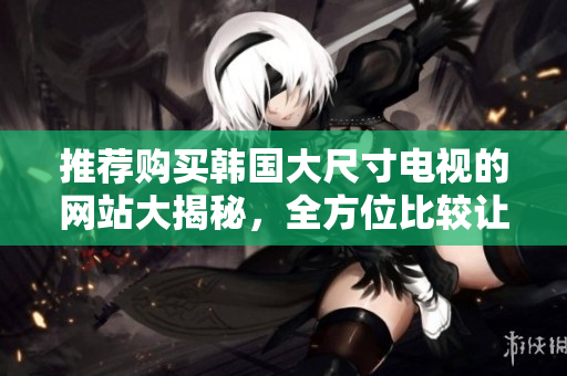 推荐购买韩国大尺寸电视的网站大揭秘，全方位比较让你轻松选购