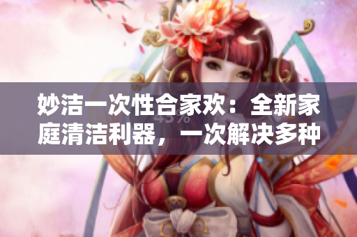 妙洁一次性合家欢：全新家庭清洁利器，一次解决多种烦恼，让家庭环境清新如初