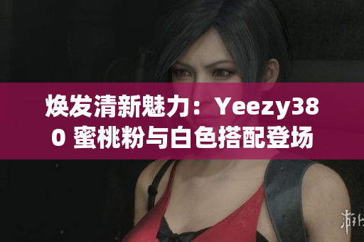 焕发清新魅力：Yeezy380 蜜桃粉与白色搭配登场
