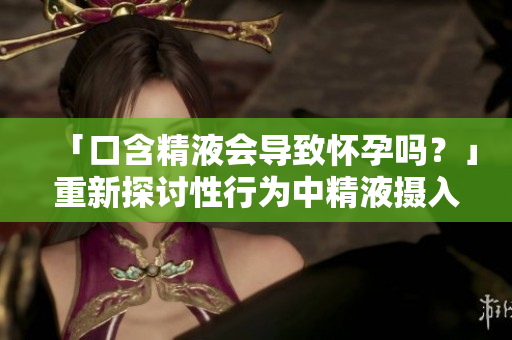 「口含精液会导致怀孕吗？」重新探讨性行为中精液摄入对怀孕可能性的影响