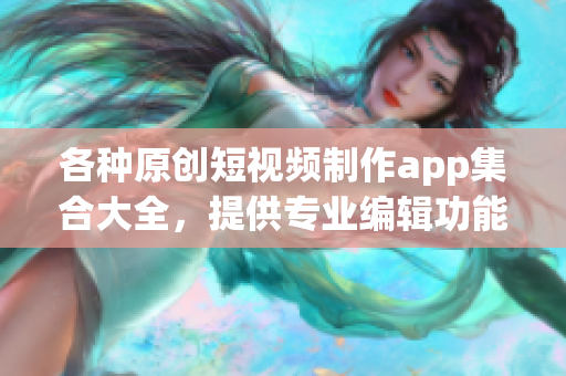 各种原创短视频制作app集合大全，提供专业编辑功能