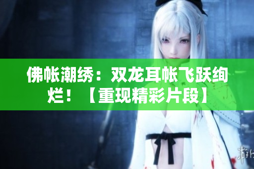 佛帐潮绣：双龙耳帐飞跃绚烂！【重现精彩片段】
